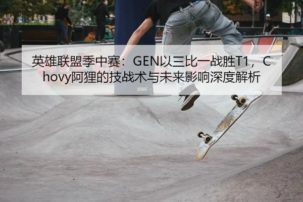 英雄联盟季中赛：GEN以三比一战胜T1，Chovy阿狸的技战术与未来影响深度解析